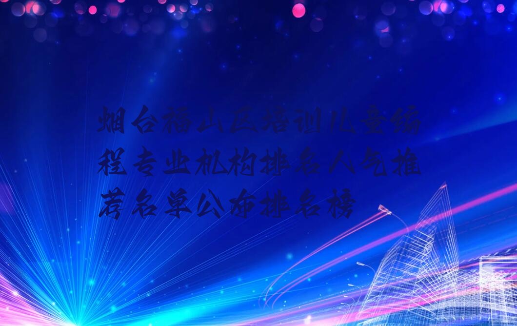 十大烟台福山区培训儿童编程专业机构排名人气推荐名单公布排名榜排行榜