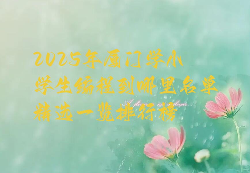十大2025年厦门学小学生编程到哪里名单精选一览排行榜排行榜
