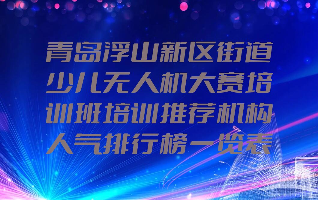 十大青岛浮山新区街道少儿无人机大赛培训班培训推荐机构人气排行榜一览表排行榜