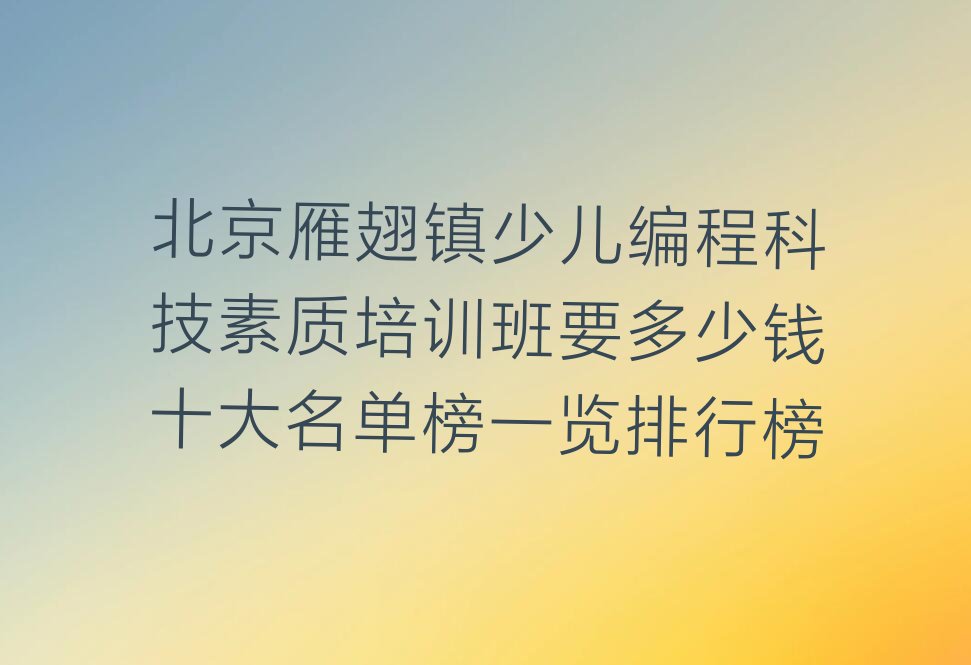 十大北京雁翅镇少儿编程科技素质培训班要多少钱十大名单榜一览排行榜排行榜