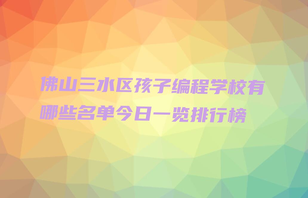 十大佛山三水区孩子编程学校有哪些名单今日一览排行榜排行榜