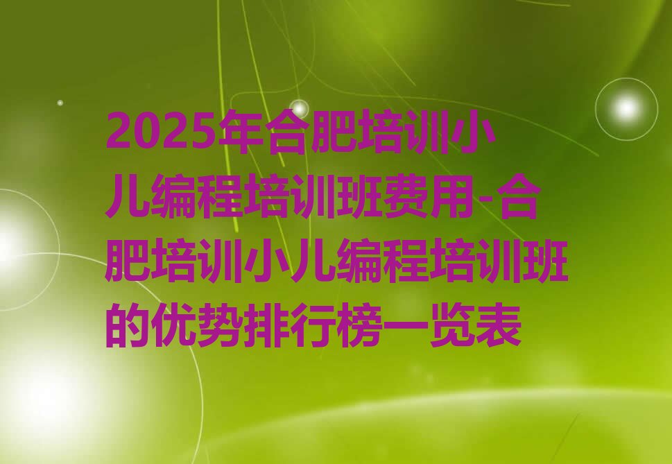 十大2025年合肥培训小儿编程培训班费用-合肥培训小儿编程培训班的优势排行榜一览表排行榜