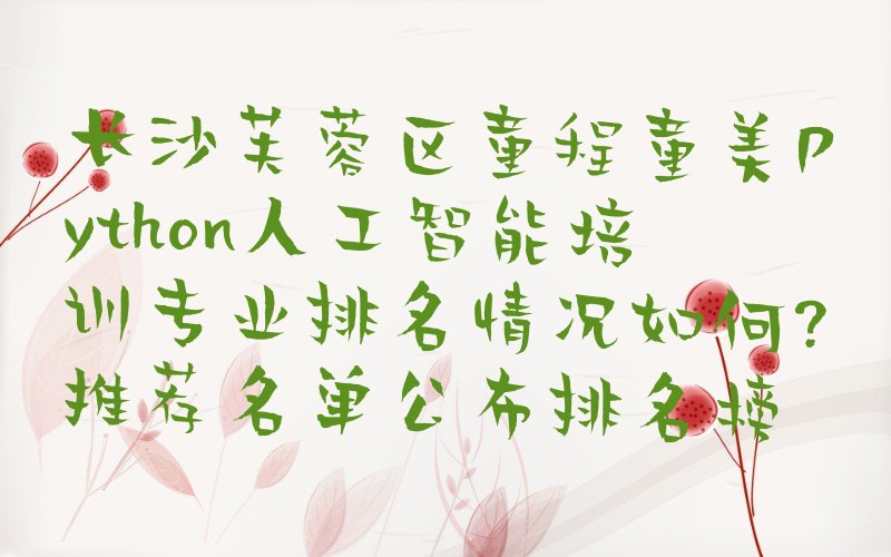 十大长沙芙蓉区童程童美Python人工智能培训专业排名情况如何?推荐名单公布排名榜排行榜