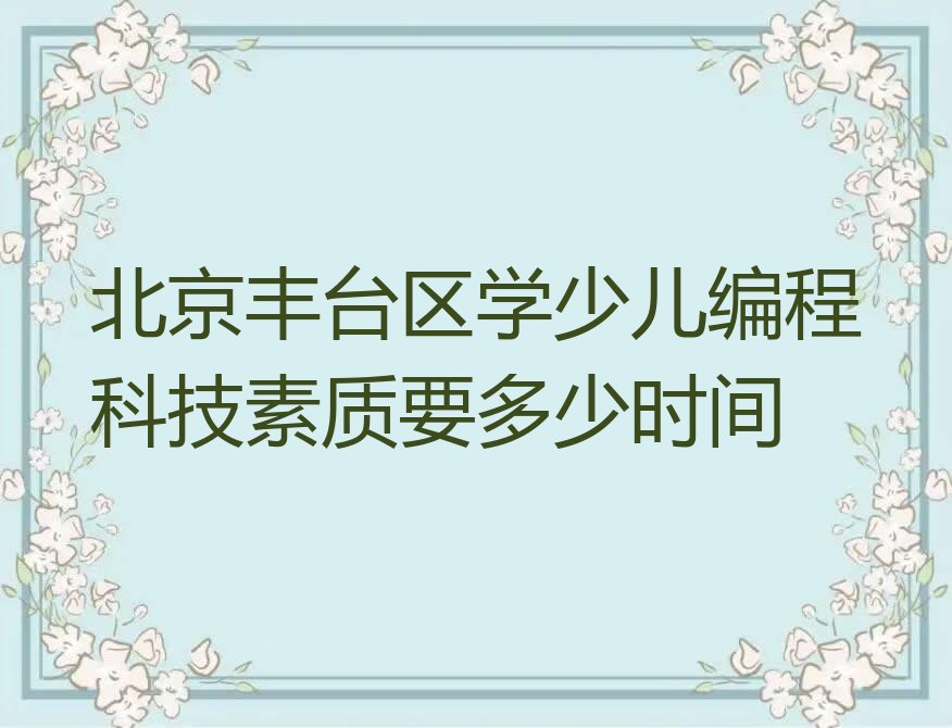 十大北京丰台区学少儿编程科技素质要多少时间排行榜