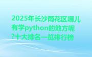 2025年长沙雨花区哪儿有学python的地方呢?十大排名一览排行榜
