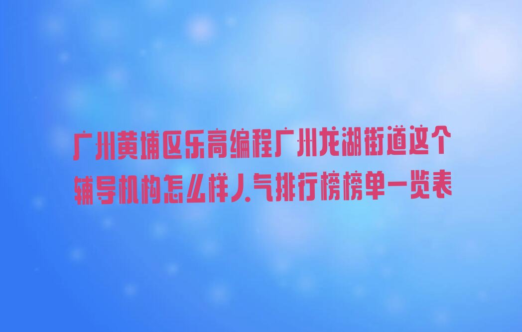 十大广州黄埔区乐高编程广州龙湖街道这个辅导机构怎么样人气排行榜榜单一览表排行榜
