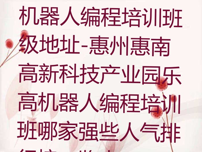 十大惠州童程童美乐高机器人编程培训班级地址-惠州惠南高新科技产业园乐高机器人编程培训班哪家强些人气排行榜一览表排行榜
