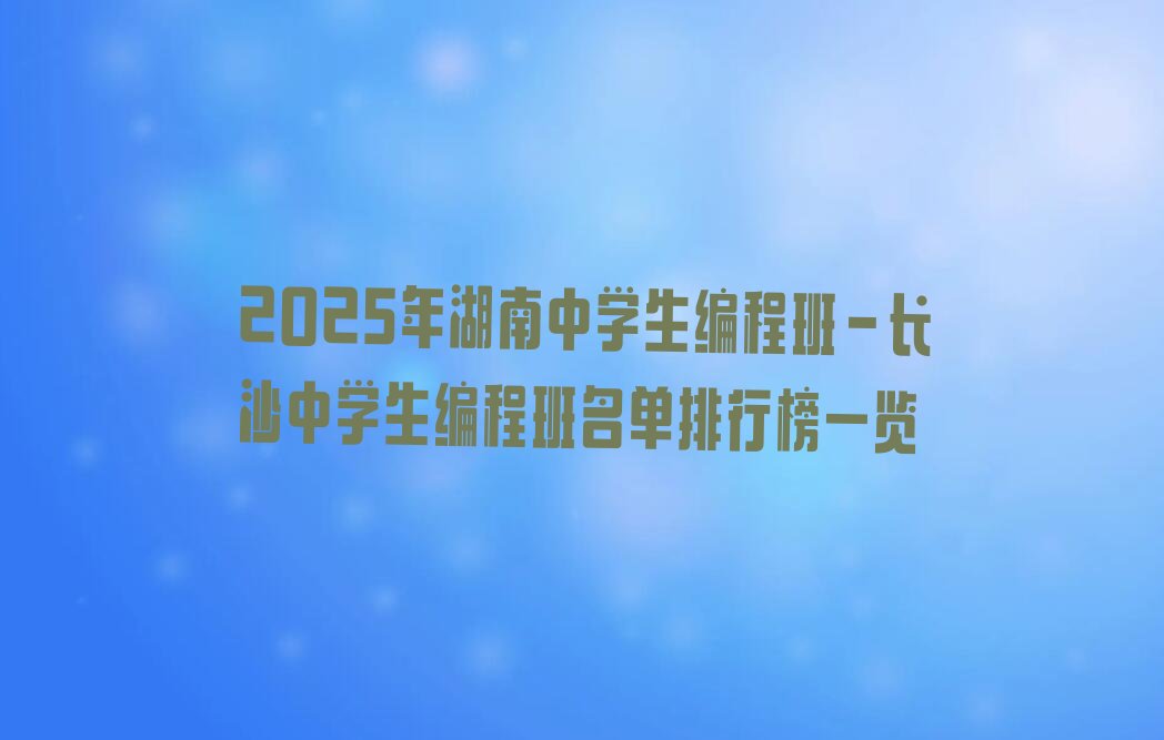 十大2025年湖南中学生编程班-长沙中学生编程班名单排行榜一览排行榜