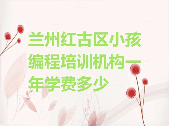 十大兰州红古区小孩编程培训机构一年学费多少排行榜