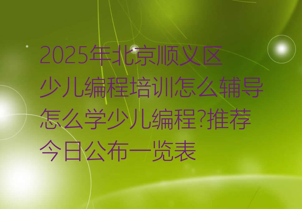 十大2025年北京顺义区少儿编程培训怎么辅导怎么学少儿编程?推荐今日公布一览表排行榜