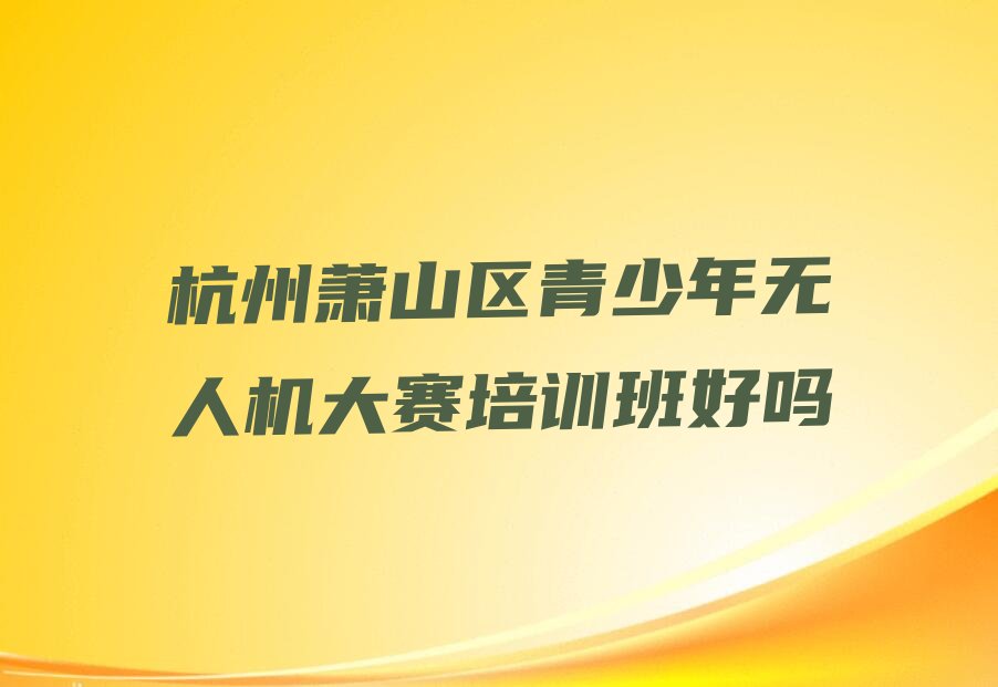 十大杭州萧山区青少年无人机大赛培训班好吗排行榜