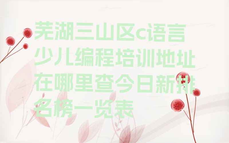 十大芜湖三山区c语言少儿编程培训地址在哪里查今日新排名榜一览表排行榜