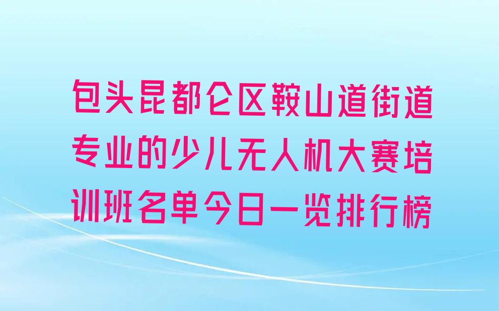 十大包头昆都仑区鞍山道街道专业的少儿无人机大赛培训班名单今日一览排行榜排行榜