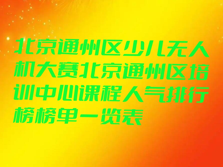 十大北京通州区少儿无人机大赛北京通州区培训中心课程人气排行榜榜单一览表排行榜