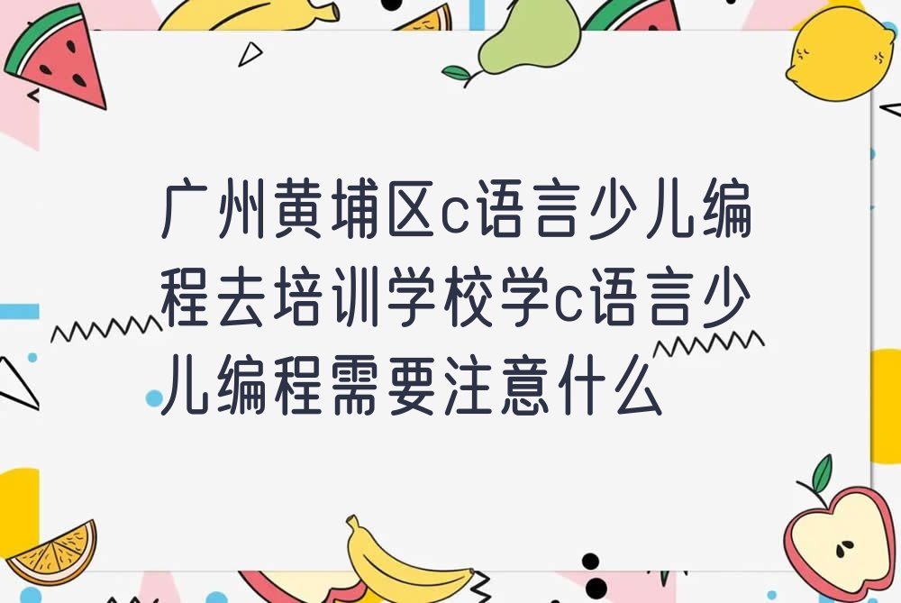 十大广州黄埔区c语言少儿编程去培训学校学c语言少儿编程需要注意什么排行榜
