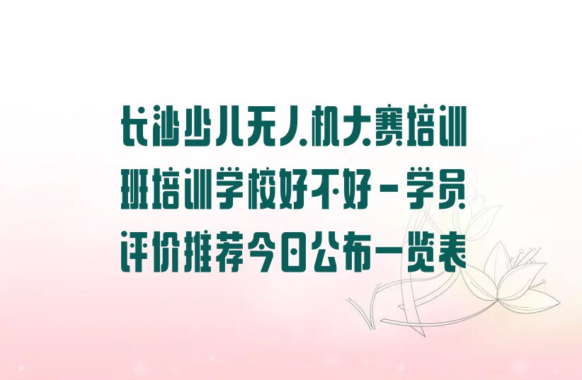 十大长沙少儿无人机大赛培训班培训学校好不好-学员评价推荐今日公布一览表排行榜