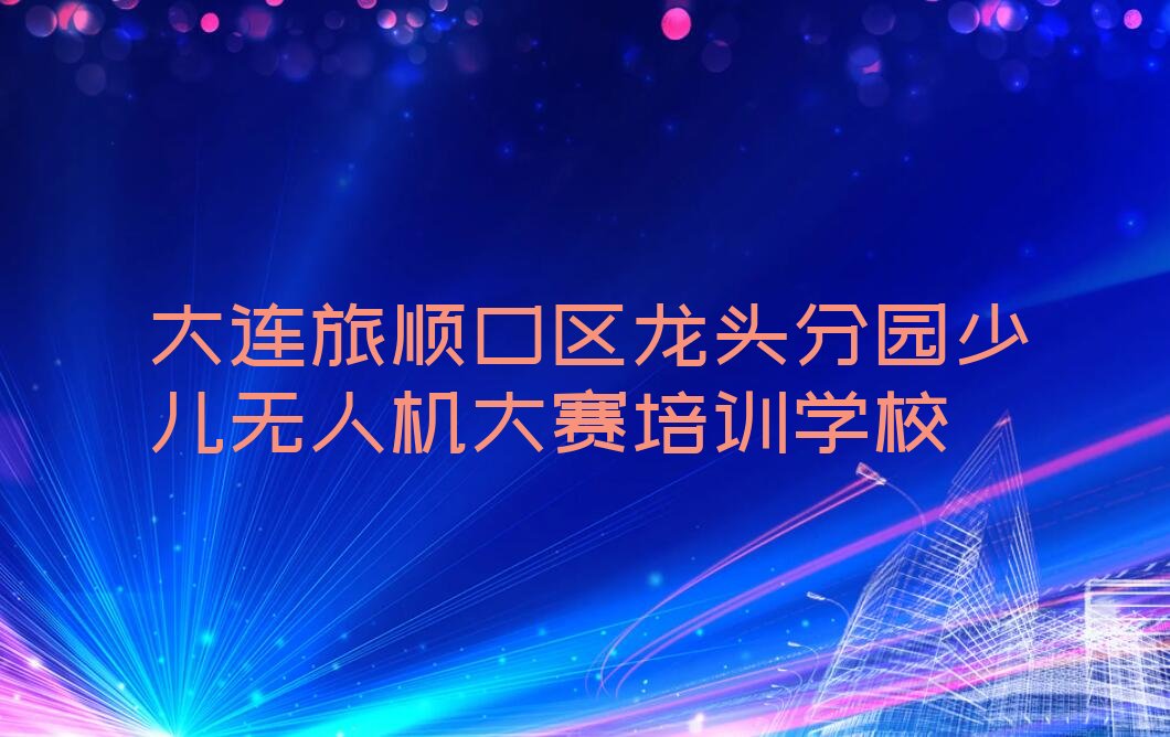 大连旅顺口区龙头分园少儿无人机大赛培训学校