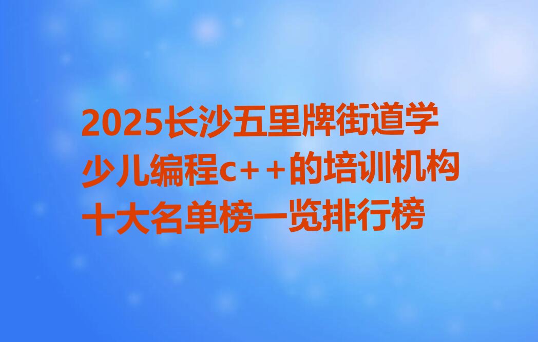 十大2025长沙五里牌街道学少儿编程c++的培训机构十大名单榜一览排行榜排行榜