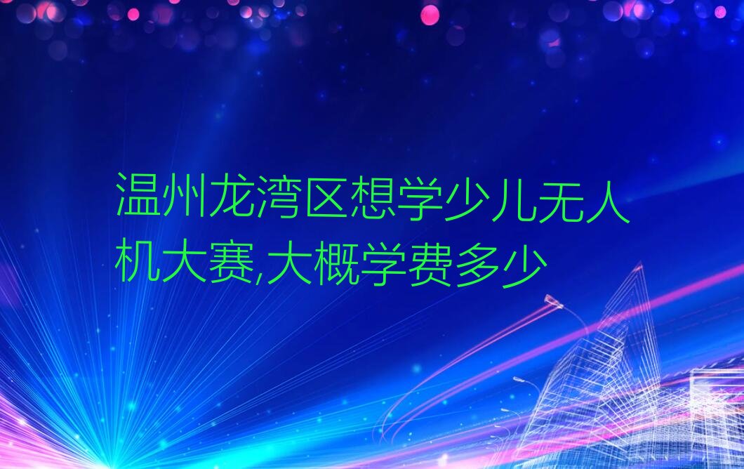 十大温州龙湾区想学少儿无人机大赛,大概学费多少排行榜