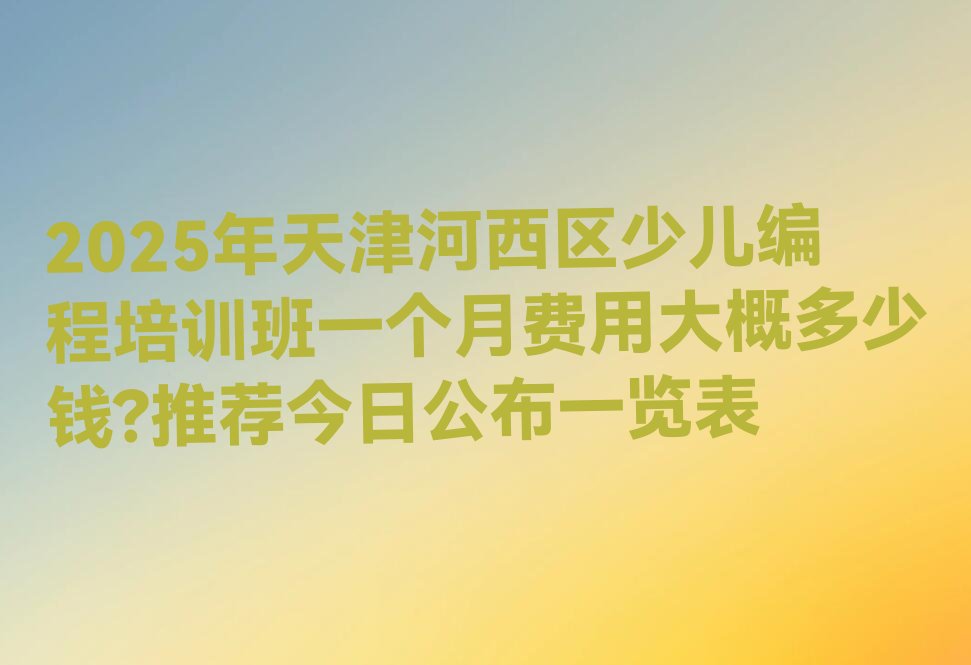 十大2025年天津河西区少儿编程培训班一个月费用大概多少钱?推荐今日公布一览表排行榜
