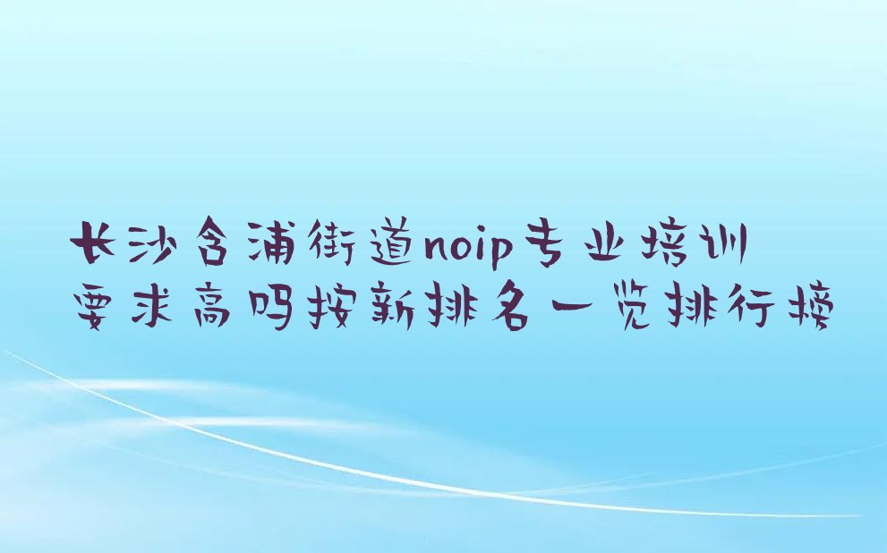 十大长沙含浦街道noip专业培训要求高吗按新排名一览排行榜排行榜