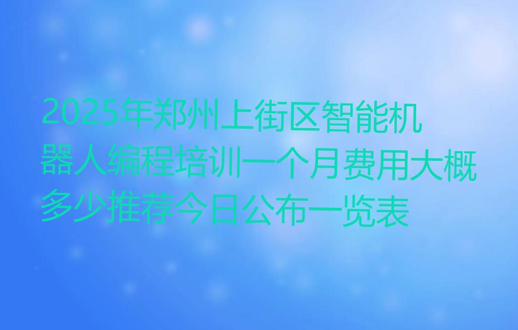 十大2025年郑州上街区智能机器人编程培训一个月费用大概多少推荐今日公布一览表排行榜