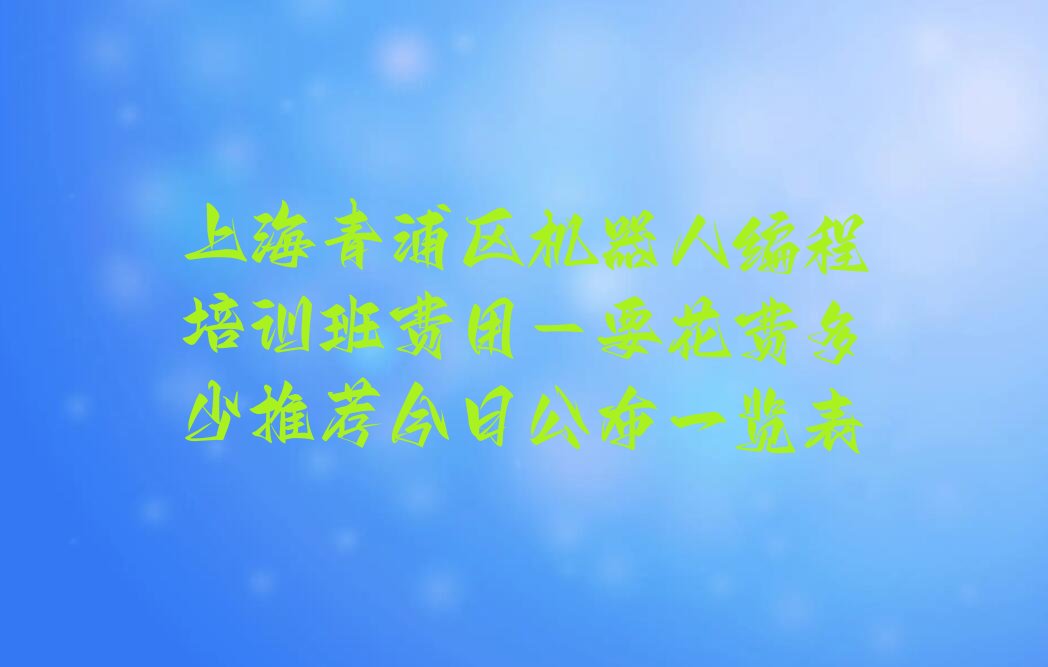 十大上海青浦区机器人编程培训班费用-要花费多少推荐今日公布一览表排行榜