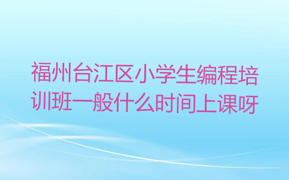 十大福州台江区小学生编程培训班一般什么时间上课呀排行榜