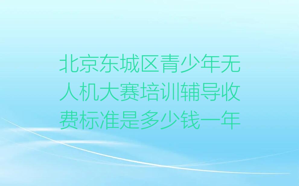 十大北京东城区青少年无人机大赛培训辅导收费标准是多少钱一年排行榜