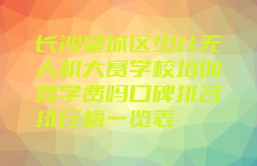 十大长沙望城区少儿无人机大赛学校培训要学费吗口碑排名排行榜一览表排行榜