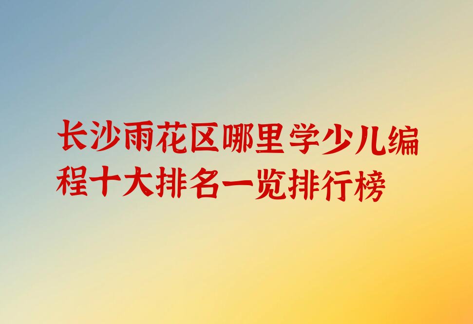 十大长沙雨花区哪里学少儿编程十大排名一览排行榜排行榜