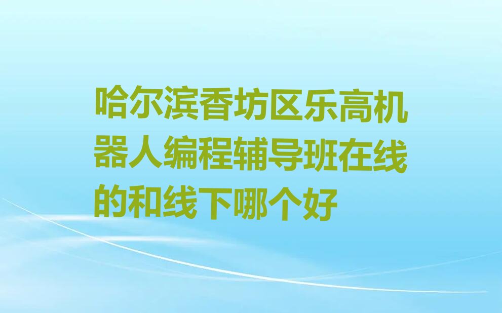 十大哈尔滨香坊区乐高机器人编程辅导班在线的和线下哪个好排行榜