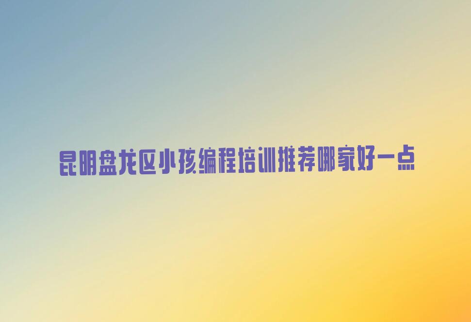 十大昆明盘龙区小孩编程培训推荐哪家好一点排行榜