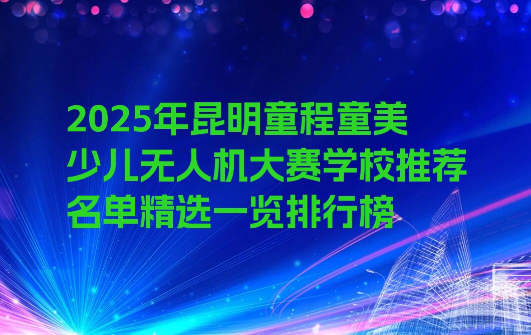 十大2025年昆明童程童美少儿无人机大赛学校推荐名单精选一览排行榜排行榜