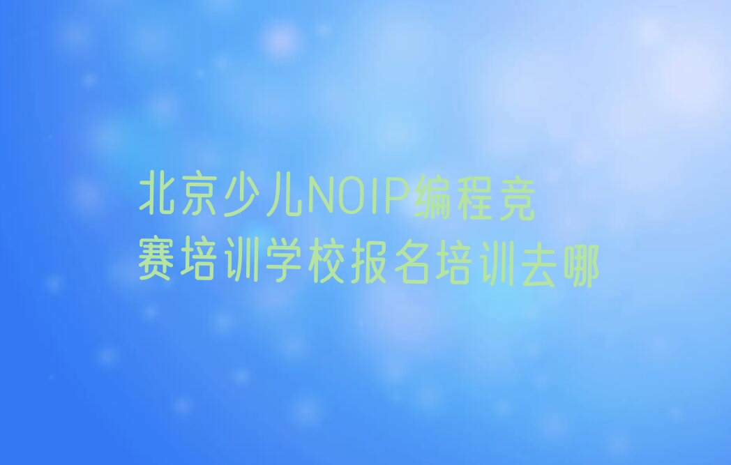 十大北京少儿NOIP编程竞赛培训学校报名培训去哪排行榜