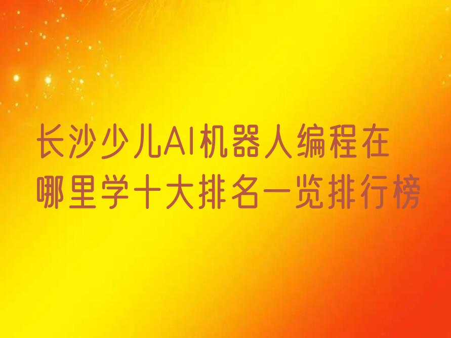 十大长沙少儿AI机器人编程在哪里学十大排名一览排行榜排行榜
