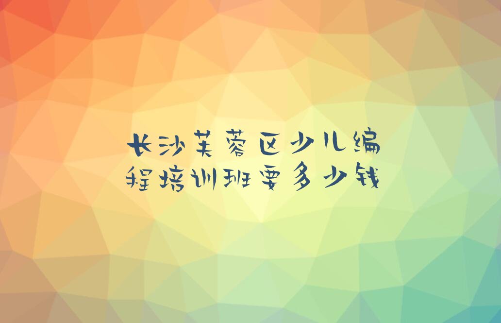 十大长沙芙蓉区少儿编程培训班要多少钱排行榜