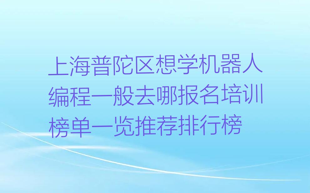 十大上海普陀区想学机器人编程一般去哪报名培训榜单一览推荐排行榜排行榜