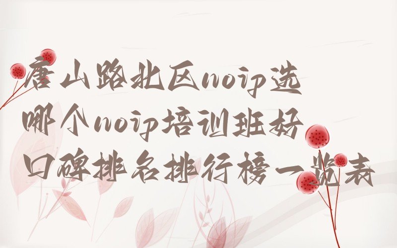 十大唐山路北区noip选哪个noip培训班好口碑排名排行榜一览表排行榜