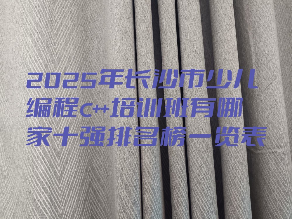 十大2025年长沙市少儿编程c++培训班有哪家十强排名榜一览表排行榜