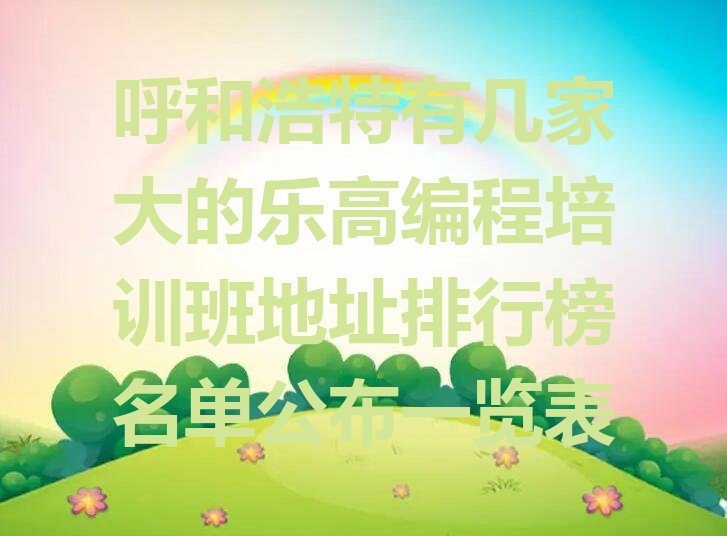 十大呼和浩特有几家大的乐高编程培训班地址排行榜名单公布一览表排行榜