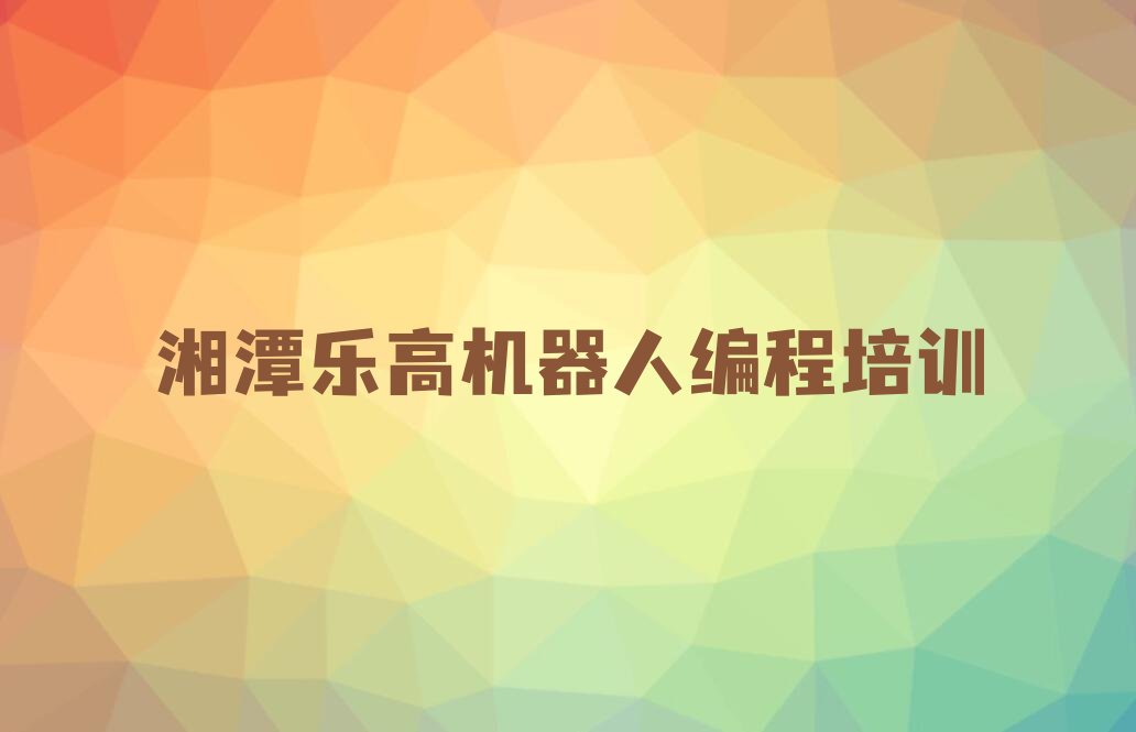 十大乐高机器人编程湘潭荷塘街道乐高机器人编程培训机构培训班哪种好些名单排行榜一览排行榜