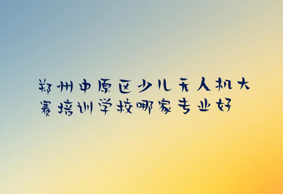 十大郑州中原区少儿无人机大赛培训学校哪家专业好排行榜