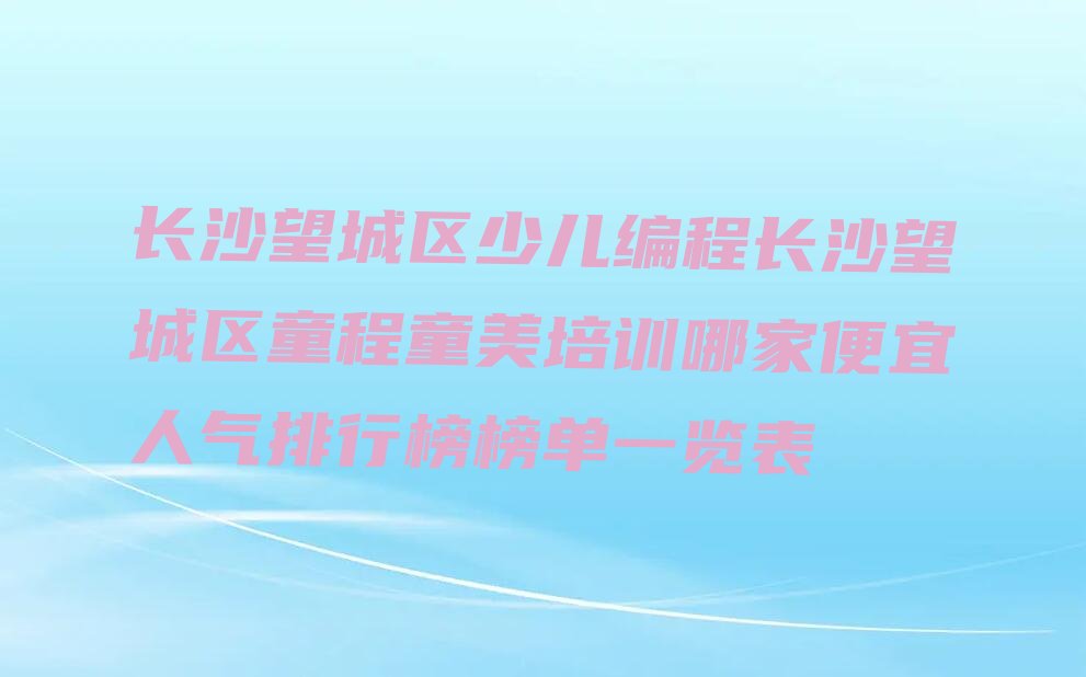 十大长沙望城区少儿编程长沙望城区童程童美培训哪家便宜人气排行榜榜单一览表排行榜