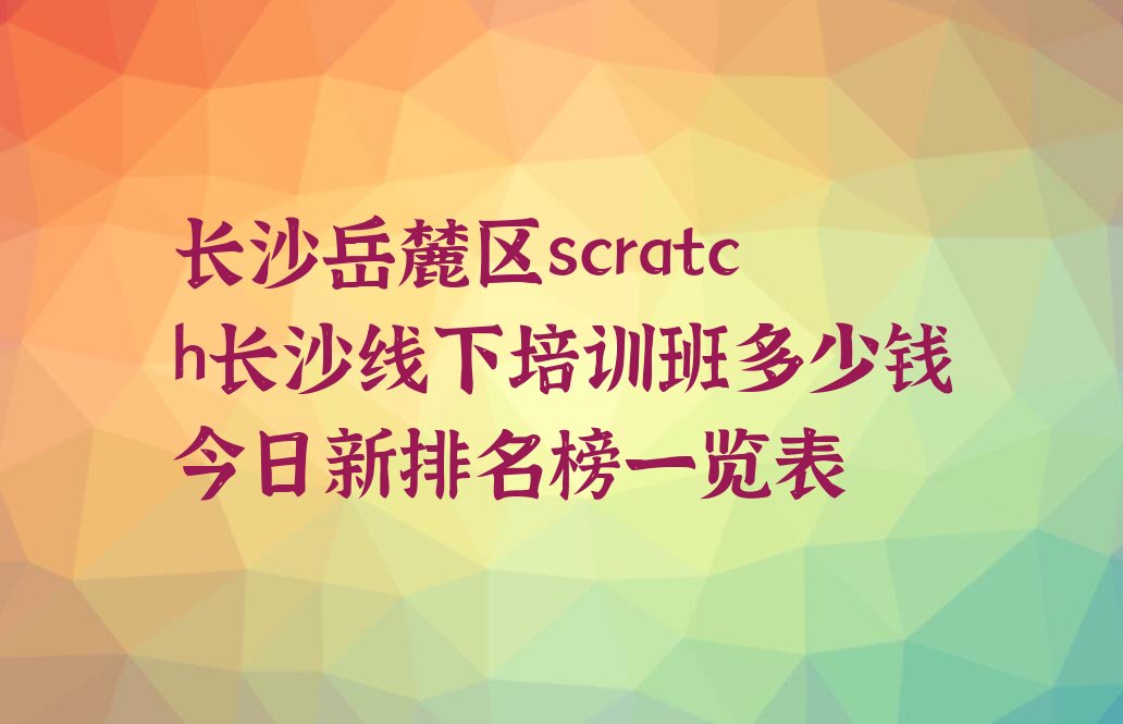 十大长沙岳麓区scratch长沙线下培训班多少钱今日新排名榜一览表排行榜