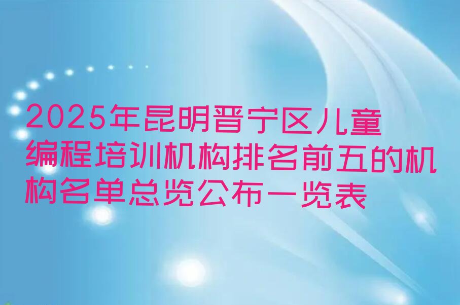 十大2025年昆明晋宁区儿童编程培训机构排名前五的机构名单总览公布一览表排行榜
