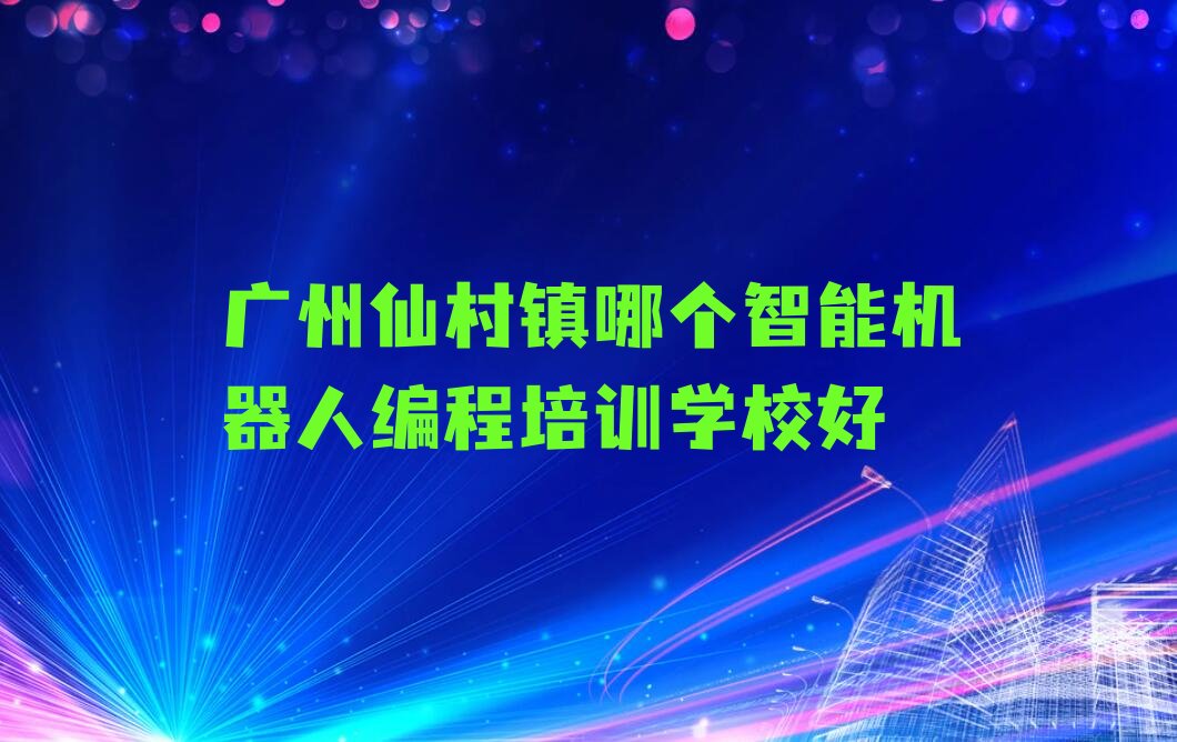 十大广州仙村镇哪个智能机器人编程培训学校好排行榜