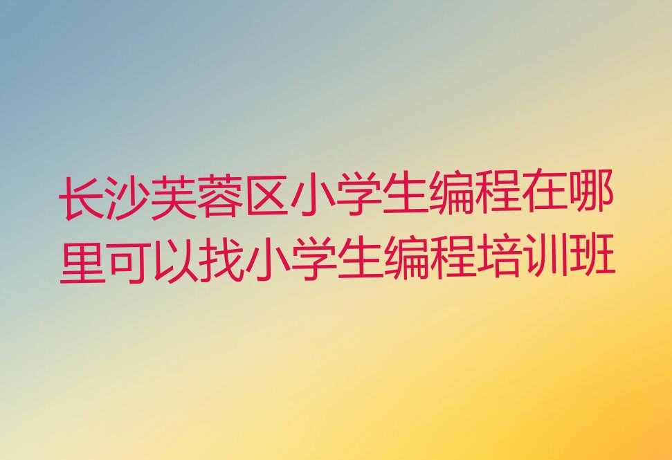 十大长沙芙蓉区小学生编程在哪里可以找小学生编程培训班排行榜