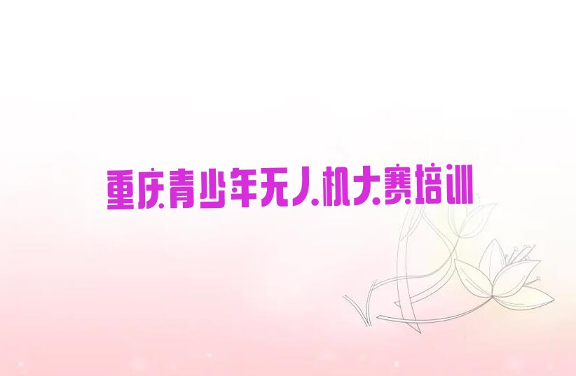 十大重庆青少年无人机大赛培训机构排名列表排行榜