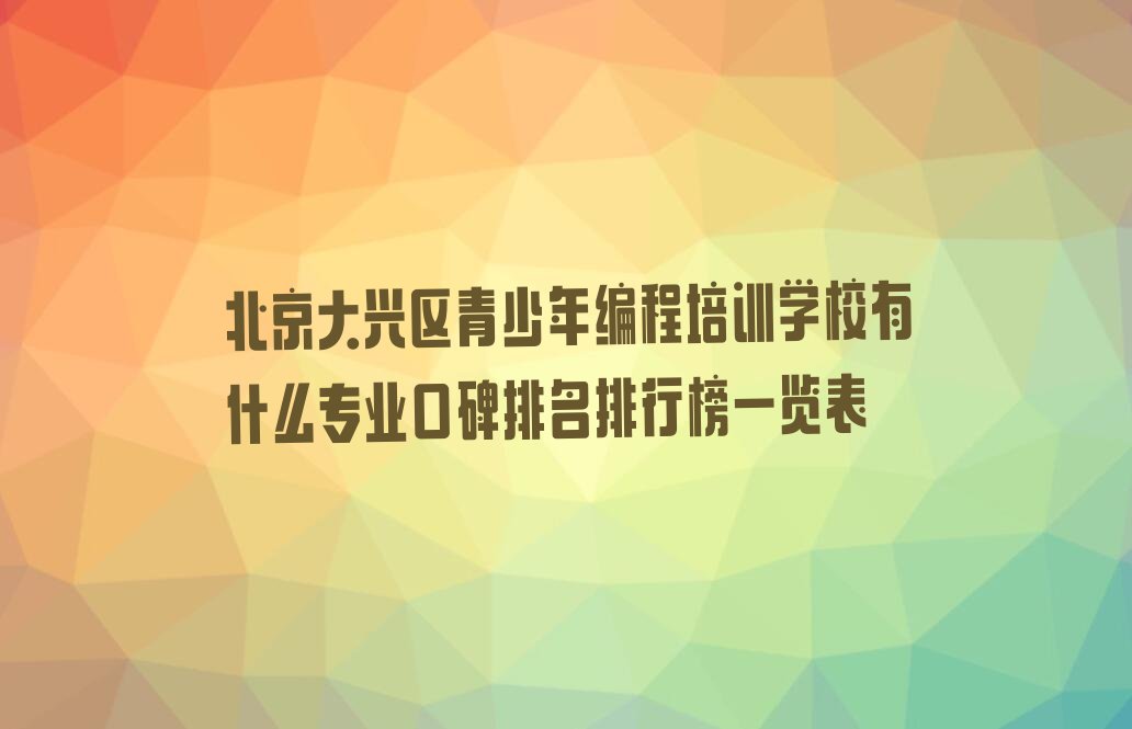 十大北京大兴区青少年编程培训学校有什么专业口碑排名排行榜一览表排行榜